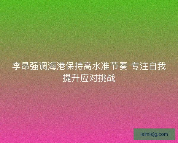 李昂强调海港保持高水准节奏 专注自我提升应对挑战