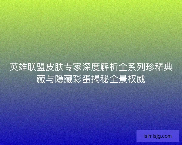 英雄联盟皮肤专家深度解析全系列珍稀典藏与隐藏彩蛋揭秘全景权威