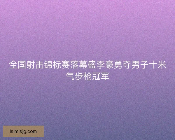 全国射击锦标赛落幕盛李豪勇夺男子十米气步枪冠军